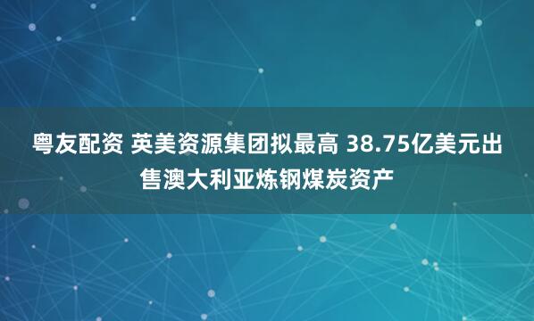 粤友配资 英美资源集团拟最高 38.75亿美元出售澳大利亚炼钢煤炭资产