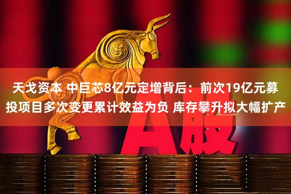 天戈资本 中巨芯8亿元定增背后：前次19亿元募投项目多次变更累计效益为负 库存攀升拟大幅扩产