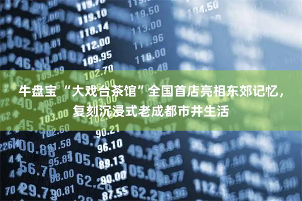牛盘宝 “大戏台茶馆”全国首店亮相东郊记忆，复刻沉浸式老成都市井生活
