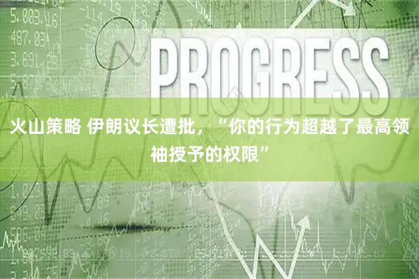 火山策略 伊朗议长遭批，“你的行为超越了最高领袖授予的权限”