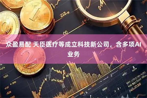众盈易配 天臣医疗等成立科技新公司，含多项AI业务