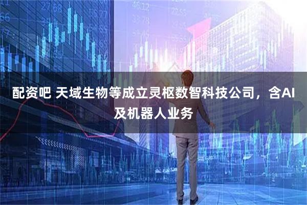 配资吧 天域生物等成立灵枢数智科技公司，含AI及机器人业务