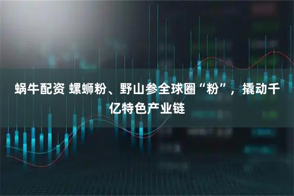 蜗牛配资 螺蛳粉、野山参全球圈“粉”，撬动千亿特色产业链