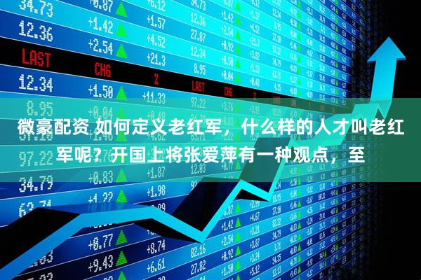 微豪配资 如何定义老红军，什么样的人才叫老红军呢？开国上将张爱萍有一种观点，至