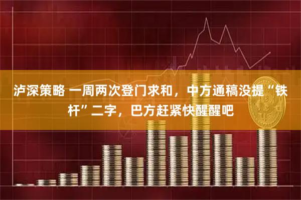 泸深策略 一周两次登门求和，中方通稿没提“铁杆”二字，巴方赶紧快醒醒吧