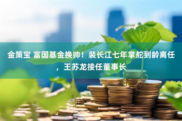 金策宝 富国基金换帅！裴长江七年掌舵到龄离任，王苏龙接任董事长