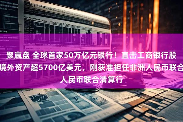 聚赢盘 全球首家50万亿元银行！直击工商银行股东会：境外资产超5700亿美元，刚获准担任非洲人民币联合清算行