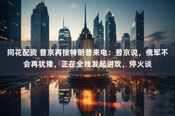 同花配资 普京再接特朗普来电：普京说，俄军不会再犹豫，正在全线发起进攻，停火谈