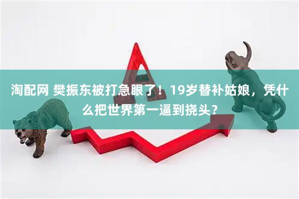 淘配网 樊振东被打急眼了！19岁替补姑娘，凭什么把世界第一逼到挠头？