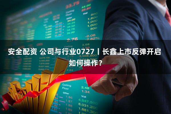 安全配资 公司与行业0727丨长鑫上市反弹开启 如何操作？