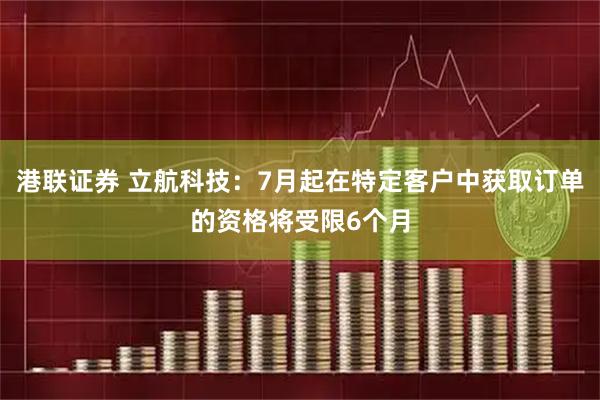 港联证券 立航科技：7月起在特定客户中获取订单的资格将受限6个月