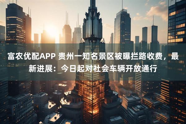 富农优配APP 贵州一知名景区被曝拦路收费，最新进展：今日起对社会车辆开放通行