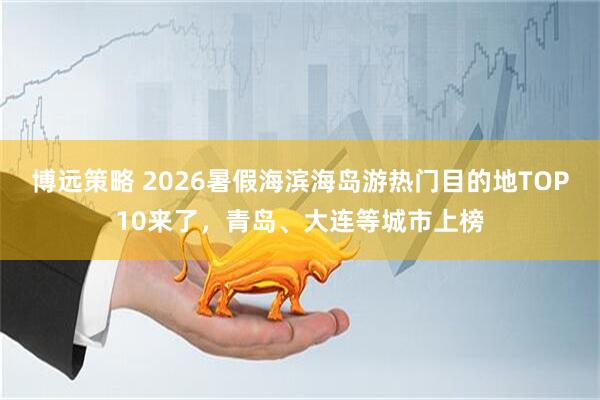 博远策略 2026暑假海滨海岛游热门目的地TOP10来了，青岛、大连等城市上榜